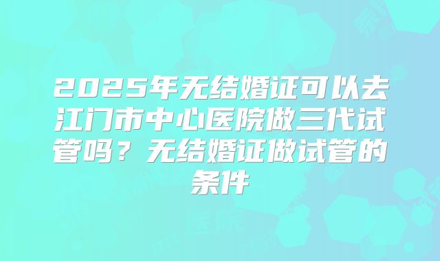 2025年无结婚证可以去江门市中心医院做三代试管吗？无结婚证做试管的条件