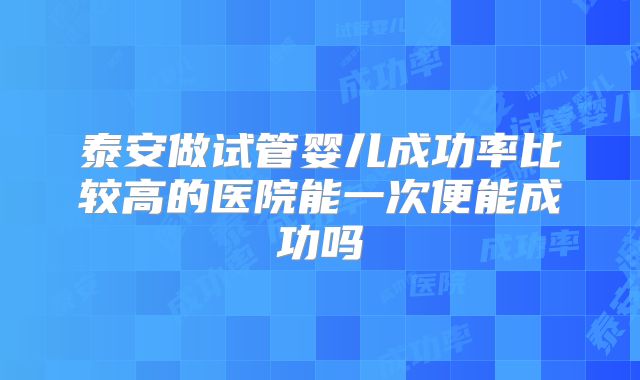 泰安做试管婴儿成功率比较高的医院能一次便能成功吗