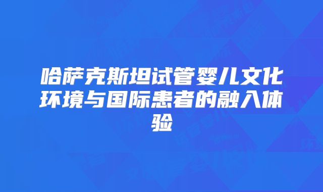 哈萨克斯坦试管婴儿文化环境与国际患者的融入体验