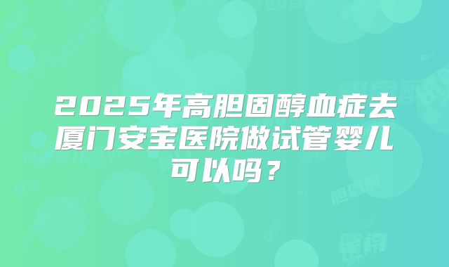 2025年高胆固醇血症去厦门安宝医院做试管婴儿可以吗?