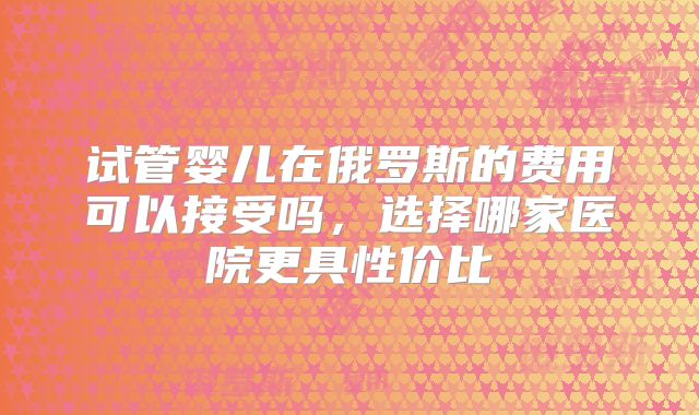 试管婴儿在俄罗斯的费用可以接受吗，选择哪家医院更具性价比