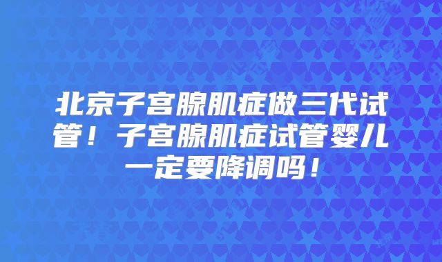 北京子宫腺肌症做三代试管！子宫腺肌症试管婴儿一定要降调吗！