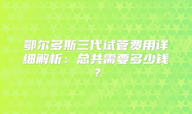 鄂尔多斯三代试管费用详细解析：总共需要多少钱？