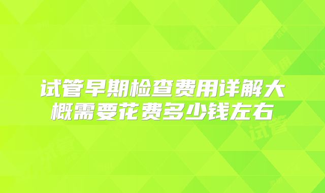 试管早期检查费用详解大概需要花费多少钱左右