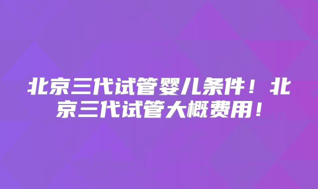 北京三代试管婴儿条件!北京三代试管大概费用!