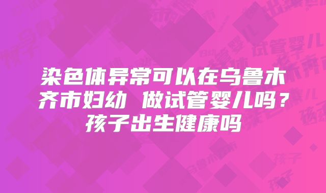 染色体异常可以在乌鲁木齐市妇幼 做试管婴儿吗?孩子出生健康吗