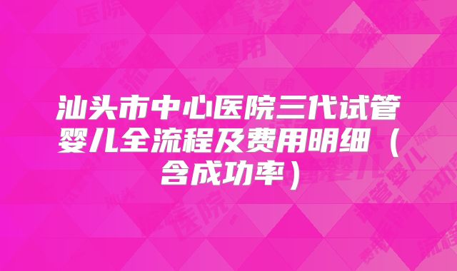 汕头市中心医院三代试管婴儿全流程及费用明细（含成功率）