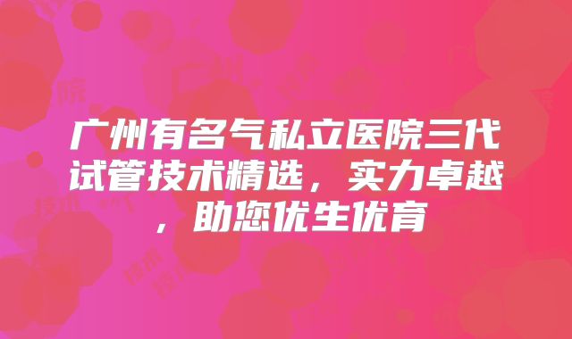 广州有名气私立医院三代试管技术精选，实力卓越，助您优生优育
