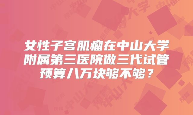 女性子宫肌瘤在中山大学附属第三医院做三代试管预算八万块够不够？
