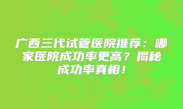 广西三代试管医院推荐：哪家医院成功率更高？揭秘成功率真相！