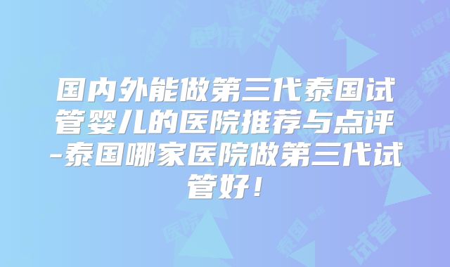 国内外能做第三代泰国试管婴儿的医院推荐与点评-泰国哪家医院做第三代试管好！