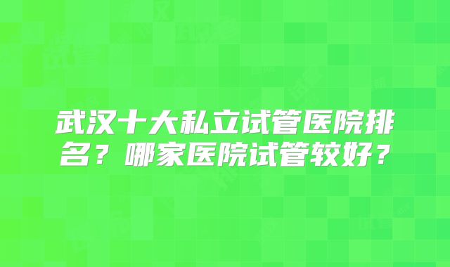 武汉十大私立试管医院排名?哪家医院试管较好?