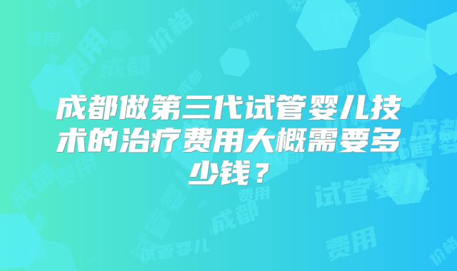成都做第三代试管婴儿技术的治疗费用大概需要多少钱？