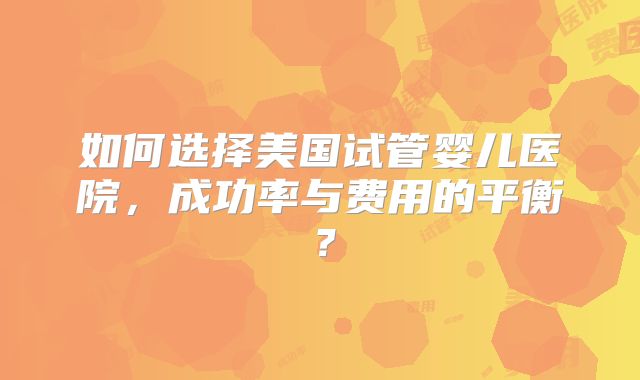 如何选择美国试管婴儿医院,成功率与费用的平衡?