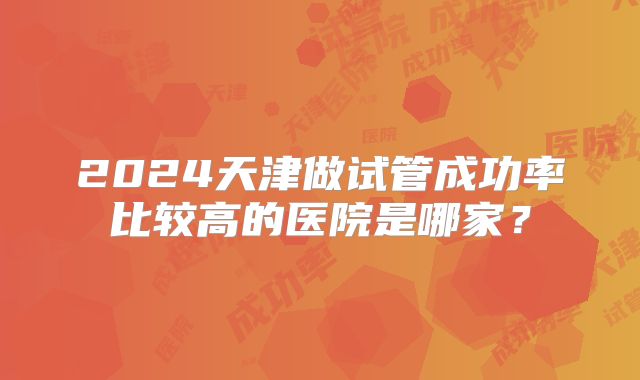 2024天津做试管成功率比较高的医院是哪家？