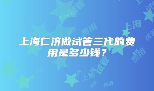 上海仁济做试管三代的费用是多少钱?