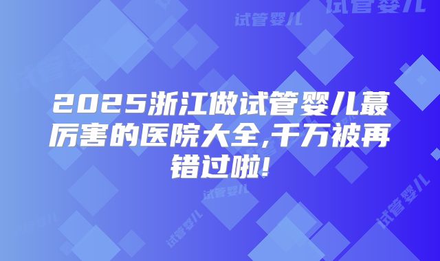 2025浙江做试管婴儿蕞厉害的医院大全,千万被再错过啦!