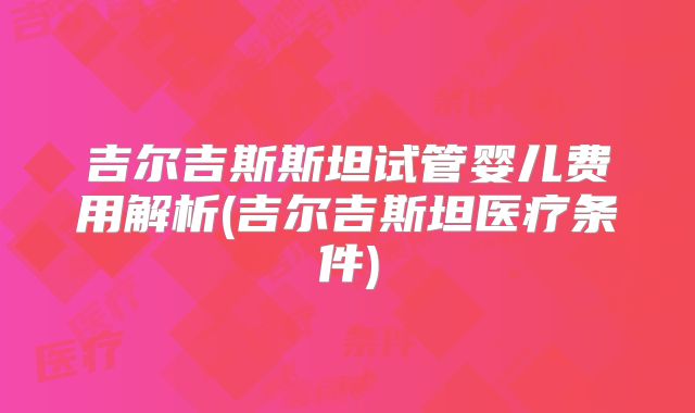 吉尔吉斯斯坦试管婴儿费用解析(吉尔吉斯坦医疗条件)