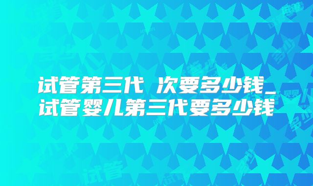 试管第三代亖次要多少钱_试管婴儿第三代要多少钱