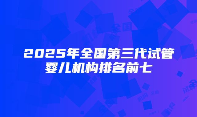 2025年全国第三代试管婴儿机构排名前七