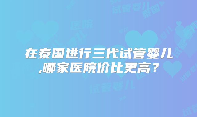 在泰国进行三代试管婴儿,哪家医院价比更高?