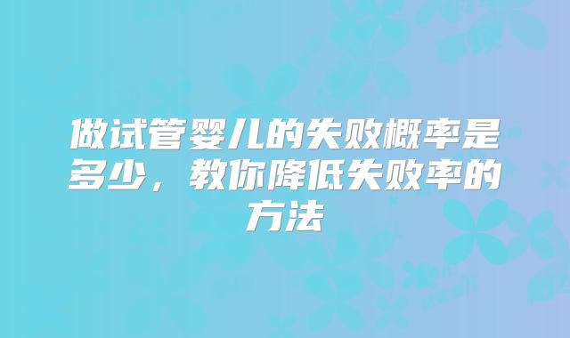 做试管婴儿的失败概率是多少,教你降低失败率的方法