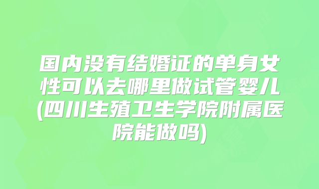 国内没有结婚证的单身女性可以去哪里做试管婴儿(四川生殖卫生学院附属医院能做吗)