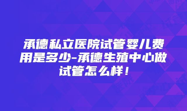 承德私立医院试管婴儿费用是多少-承德生殖中心做试管怎么样!