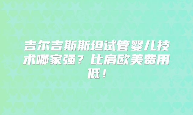 吉尔吉斯斯坦试管婴儿技术哪家强？比肩欧美费用低！