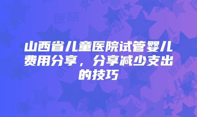 山西省儿童医院试管婴儿费用分享，分享减少支出的技巧