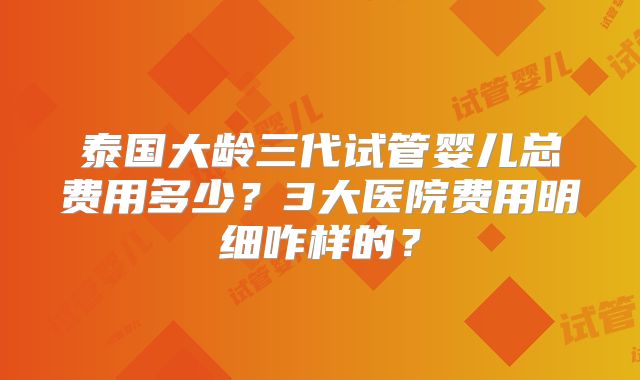 泰国大龄三代试管婴儿总费用多少?3大医院费用明细咋样的?