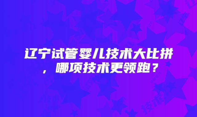 辽宁试管婴儿技术大比拼,哪项技术更领跑?
