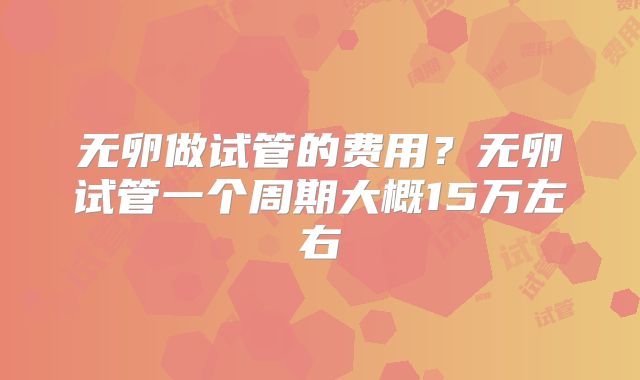 无卵做试管的费用？无卵试管一个周期大概15万左右