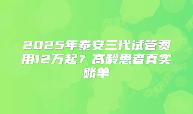 2025年泰安三代试管费用12万起？高龄患者真实账单