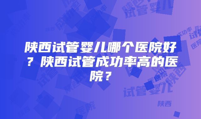 陕西试管婴儿哪个医院好？陕西试管成功率高的医院？