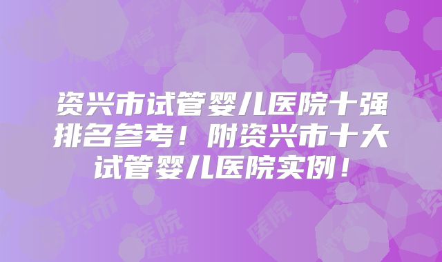 资兴市试管婴儿医院十强排名参考！附资兴市十大试管婴儿医院实例！