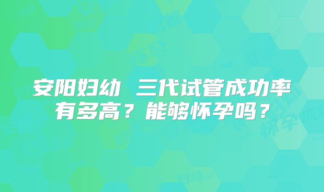 安阳妇幼 三代试管成功率有多高？能够怀孕吗？