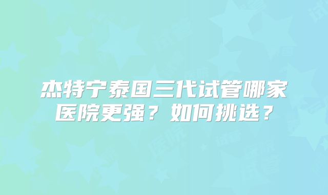杰特宁泰国三代试管哪家医院更强？如何挑选？