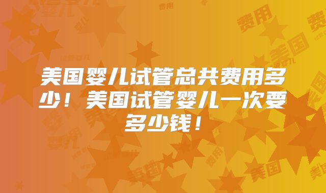 美国婴儿试管总共费用多少!美国试管婴儿一次要多少钱!