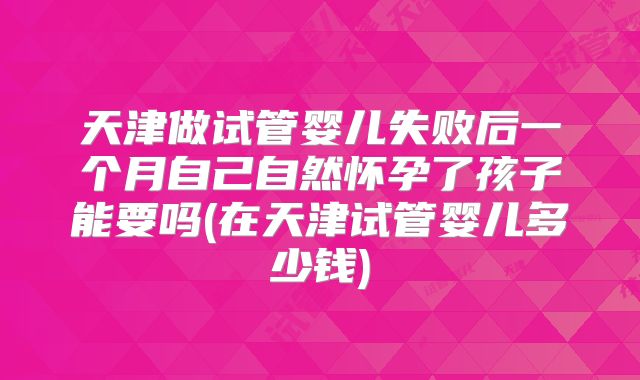 天津做试管婴儿失败后一个月自己自然怀孕了孩子能要吗(在天津试管婴儿多少钱)