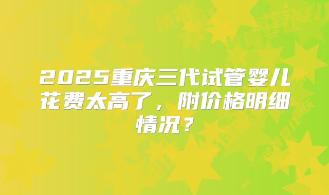 2025重庆三代试管婴儿花费太高了,附价格明细情况?