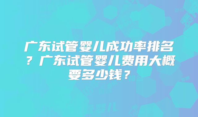 广东试管婴儿成功率排名?广东试管婴儿费用大概要多少钱?