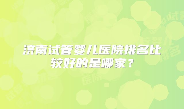 济南试管婴儿医院排名比较好的是哪家？