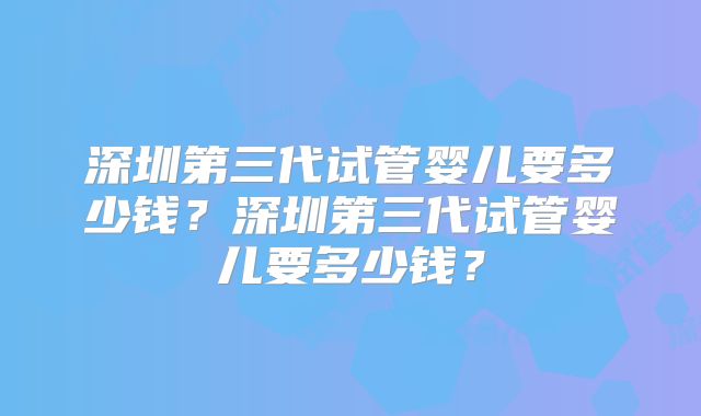 深圳第三代试管婴儿要多少钱？深圳第三代试管婴儿要多少钱？