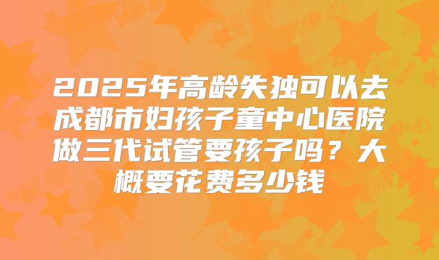 2025年高龄失独可以去成都市妇孩子童中心医院做三代试管要孩子吗？大概要花费多少钱