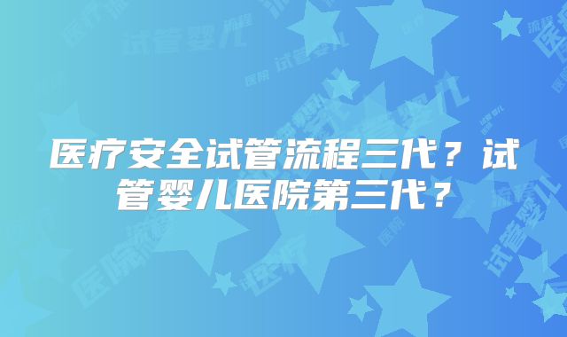 医疗安全试管流程三代?试管婴儿医院第三代?
