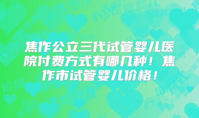 焦作公立三代试管婴儿医院付费方式有哪几种！焦作市试管婴儿价格！