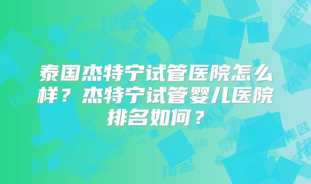 泰国杰特宁试管医院怎么样？杰特宁试管婴儿医院排名如何？