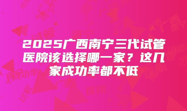 2025广西南宁三代试管医院该选择哪一家？这几家成功率都不低