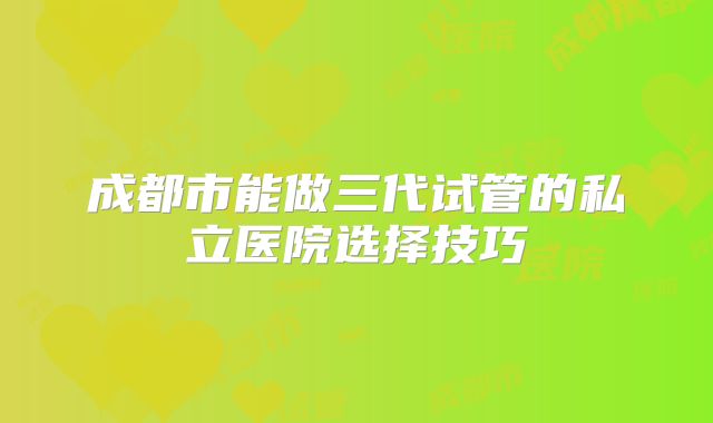 成都市能做三代试管的私立医院选择技巧
